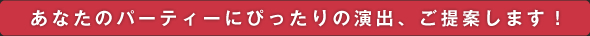 あなたのパーティーにぴったりの演出、ご提案します！